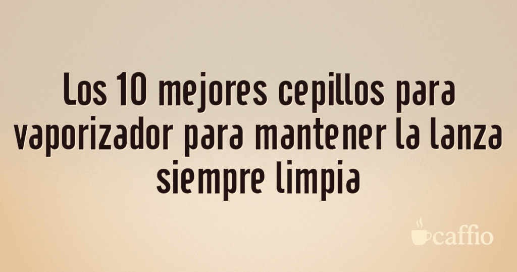 Los 10 mejores cepillos para vaporizador para mantener la lanza siempre limpia