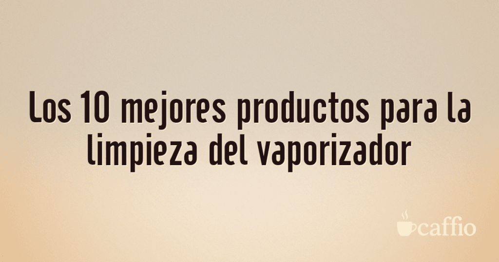 Los 10 mejores productos para la limpieza del vaporizador